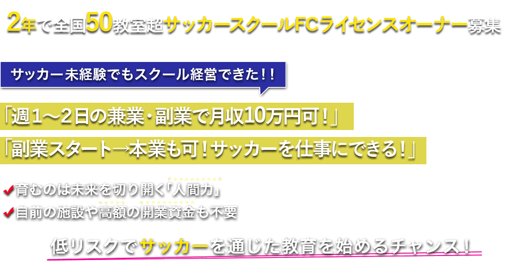 2年で全国50教室超サッカースクールFCオーナー募集 アントレでサッカースクールのFC初公募
 　サッカー未経験でもスクール経営できた！！｢ガッツリ子どもと触れ合うプラン」と「オーナー業のみ専念できる副業プラン」を用意！育むのは未来を切り開く「人間力」。自前の施設や高額の開業資金も不要！低リスクでサッカーを通じた教育を始めるチャンス！