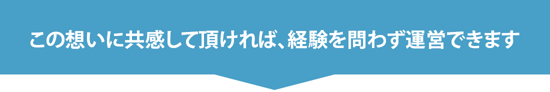 この想いに共感して頂ければ、経験を問わず運営できます